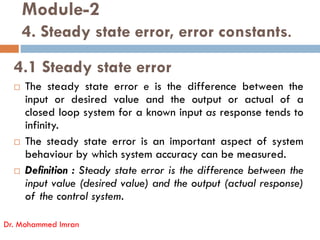 Module-2
4. Steady state error, error constants.
4.1 Steady state error
 The steady state error e is the difference between the
input or desired value and the output or actual of a
closed loop system for a known input as response tends to
infinity.
Dr. Mohammed Imran
infinity.
 The steady state error is an important aspect of system
behaviour by which system accuracy can be measured.
 Definition : Steady state error is the difference between the
input value (desired value) and the output (actual response)
of the control system.
 