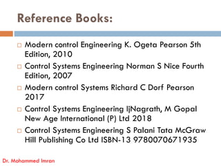 Reference Books:
 Modern control Engineering K. Ogeta Pearson 5th
Edition, 2010
 Control Systems Engineering Norman S Nice Fourth
Edition, 2007
Modern control Systems Richard C Dorf Pearson
Dr. Mohammed Imran
 Modern control Systems Richard C Dorf Pearson
2017
 Control Systems Engineering IjNagrath, M Gopal
New Age International (P) Ltd 2018
 Control Systems Engineering S Palani Tata McGraw
Hill Publishing Co Ltd ISBN-13 9780070671935
 