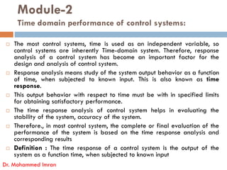 Module-2
Time domain performance of control systems:
 The most control systems, time is used as an independent variable, so
control systems are inherently Time-domain system. Therefore, response
analysis of a control system has become an important factor for the
design and analysis of control system.
 Response analysis means study of the system output behavior as a function
of time, when subjected to known input. This is also known as time
response.
response.
 This output behavior with respect to time must be with in specified limits
for obtaining satisfactory performance.
 The time response analysis of control system helps in evaluating the
stability of the system, accuracy of the system.
 Therefore., in most control system, the complete or final evaluation of the
performance of the system is based on the time response analysis and
corresponding results
 Definition : The time response of a control system is the output of the
system as a function time, when subjected to known input
Dr. Mohammed Imran
 