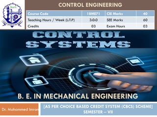 CONTROL ENGINEERING
Course Code 18ME71 CIE Marks 40
Teaching Hours / Week (L:T:P) 3:0:0 SEE Marks 60
Credits 03 Exam Hours 03
[AS PER CHOICE BASED CREDIT SYSTEM (CBCS) SCHEME]
SEMESTER – VII
Dr. Mohammed Imran
B. E. IN MECHANICAL ENGINEERING
 