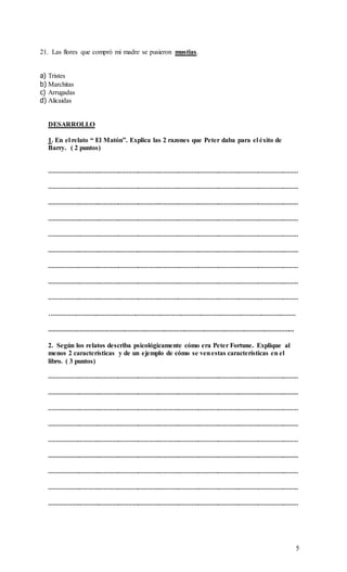 5
21. Las flores que compró mi madre se pusieron mustias.
a) Tristes
b) Marchitas
c) Arrugadas
d) Alicaidas
DESARROLLO
1. En el relato “ El Matón”. Explica las 2 razones que Peter daba para el éxito de
Barry. ( 2 puntos)
……………………………………………………………………………………………………………………………………
……………………………………………………………………………………………………………………………………
……………………………………………………………………………………………………………………………………
……………………………………………………………………………………………………………………………………
……………………………………………………………………………………………………………………………………
……………………………………………………………………………………………………………………………………
……………………………………………………………………………………………………………………………………
……………………………………………………………………………………………………………………………………
……………………………………………………………………………………………………………………………………
.…………………………………………………………………………………………………………………………………
…………………………………………………………………………………………………………………………………
2. Según los relatos describa psicológicamente cómo era Peter Fortune. Explique al
menos 2 características y de un ejemplo de cómo se venestas características en el
libro. ( 3 puntos)
……………………………………………………………………………………………………………………………………
……………………………………………………………………………………………………………………………………
……………………………………………………………………………………………………………………………………
……………………………………………………………………………………………………………………………………
……………………………………………………………………………………………………………………………………
……………………………………………………………………………………………………………………………………
……………………………………………………………………………………………………………………………………
……………………………………………………………………………………………………………………………………
……………………………………………………………………………………………………………………………………
 