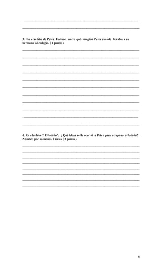 6
.…………………………………………………………………………………………………………………………………
……………………………………………………………………………………………………………………………………
3. En el relato de Peter Fortune narre qué imaginó Peter cuando llevaba a su
hermana al colegio. ( 2 puntos)
……………………………………………………………………………………………………………………………………
……………………………………………………………………………………………………………………………………
……………………………………………………………………………………………………………………………………
……………………………………………………………………………………………………………………………………
……………………………………………………………………………………………………………………………………
……………………………………………………………………………………………………………………………………
……………………………………………………………………………………………………………………………………
……………………………………………………………………………………………………………………………………
……………………………………………………………………………………………………………………………………
.…………………………………………………………………………………………………………………………………
……………………………………………………………………………………………………………………………………
4. En el relato “ El ladrón”. ¿ Qué ideas se le ocurrió a Peter para atrapara al ladrón?
Nombre por lo menos 2 ideas ( 2 puntos)
……………………………………………………………………………………………………………………………………
……………………………………………………………………………………………………………………………………
……………………………………………………………………………………………………………………………………
……………………………………………………………………………………………………………………………………
……………………………………………………………………………………………………………………………………
……………………………………………………………………………………………………………………………………
……………………………………………………………………………………………………………………………………
……………………………………………………………………………………………………………………………………
 