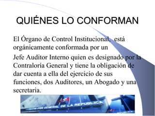 QUIÉNES LO CONFORMANQUIÉNES LO CONFORMAN
El Órgano de Control Institucional, está
orgánicamente conformada por un
Jefe Auditor Interno quien es designado por la
Contraloría General y tiene la obligación de
dar cuenta a ella del ejercicio de sus
funciones, dos Auditores, un Abogado y una
secretaria.
 