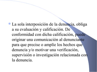 La sola interposición de la denuncia, obliga
a su evaluación y calificación. De
conformidad con dicha calificación, puede
originar una comunicación al denunciante
para que precise o amplíe los hechos que
denuncia y/o motivar una verificación,
supervisión o investigación relacionada con
la denuncia. o reclamo.
 