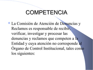 COMPETENCIACOMPETENCIA
La Comisión de Atención de Denuncias y
Reclamos es responsable de recibir,
verificar, investigar y procesar las
denuncias y reclamos que competen a la
Entidad y cuya atención no corresponde al
Órgano de Control Institucional, tales como
los siguientes:
 