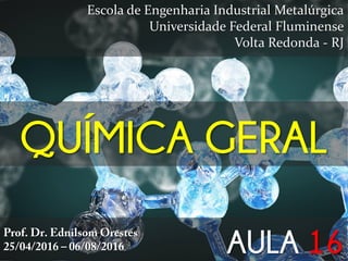 QUÍMICA GERAL
Escola de Engenharia Industrial Metalúrgica
Universidade Federal Fluminense
Volta Redonda - RJ
Prof. Dr. Ednilsom Orestes
25/04/2016 – 06/08/2016 AULA 16
 