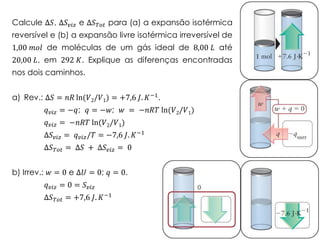 Calcule Δ𝑆, Δ𝑆 𝑣𝑖𝑧 e Δ𝑆 𝑇𝑜𝑡 para (a) a expansão isotérmica
reversível e (b) a expansão livre isotérmica irreversível de
1,00 𝑚𝑜𝑙 de moléculas de um gás ideal de 8,00 𝐿 até
20,00 𝐿, em 292 𝐾. Explique as diferenças encontradas
nos dois caminhos.
a) Rev.: Δ𝑆 = 𝑛𝑅 ln(𝑉2/𝑉1) = +7,6 𝐽. 𝐾−1.
𝑞 𝑣𝑖𝑧 = −𝑞; 𝑞 = −𝑤; 𝑤 = −𝑛𝑅𝑇 ln(𝑉2/𝑉1)
𝑞 𝑣𝑖𝑧 = −𝑛𝑅𝑇 ln(𝑉2/𝑉1)
Δ𝑆 𝑣𝑖𝑧 = 𝑞 𝑣𝑖𝑧/𝑇 = −7,6 𝐽. 𝐾−1
Δ𝑆 𝑇𝑜𝑡 = Δ𝑆 + Δ𝑆 𝑣𝑖𝑧 = 0
b) Irrev.: 𝑤 = 0 e Δ𝑈 = 0; 𝑞 = 0.
𝑞 𝑣𝑖𝑧 = 0 = 𝑆 𝑣𝑖𝑧
Δ𝑆 𝑇𝑜𝑡 = +7,6 𝐽. 𝐾−1
 