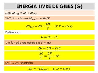 Δ𝐺 = −𝑇Δ𝑆 𝑇𝑜𝑡; (𝑇, 𝑃 = 𝑐𝑡𝑒𝑠)
ENERGIA LIVRE DE GIBBS (G)
Seja Δ𝑆 𝑇𝑜𝑡 = Δ𝑆 + Δ𝑆 𝑣𝑖𝑧
Se 𝑇, 𝑃 = 𝑐𝑡𝑒𝑠 ⟶ Δ𝑆 𝑣𝑖𝑧 = − Δ𝐻/𝑇
Δ𝑆 𝑇𝑜𝑡 = Δ𝑆 −
Δ𝐻
𝑇
; (𝑇, 𝑃 = 𝑐𝑡𝑒𝑠)
Definindo:
𝐺 = 𝐻 − 𝑇𝑆
𝐺 é função de estado e 𝑇 = 𝑐𝑡𝑒;
Δ𝐺 = Δ𝐻 − 𝑇Δ𝑆
Δ𝐺
𝑇
=
Δ𝐻
𝑇
− Δ𝑆
Se 𝑃 = 𝑐𝑡𝑒 também
 