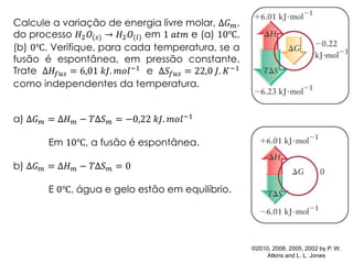 ©2010, 2008, 2005, 2002 by P. W.
Atkins and L. L. Jones
Calcule a variação de energia livre molar, Δ𝐺 𝑚,
do processo 𝐻2 𝑂(𝑠) → 𝐻2 𝑂(𝑙) em 1 𝑎𝑡𝑚 e (a) 10℃,
(b) 0℃. Verifique, para cada temperatura, se a
fusão é espontânea, em pressão constante.
Trate Δ𝐻𝑓𝑢𝑠 = 6,01 𝑘𝐽. 𝑚𝑜𝑙−1 e Δ𝑆𝑓𝑢𝑠 = 22,0 𝐽. 𝐾−1
como independentes da temperatura.
a) Δ𝐺 𝑚 = Δ𝐻 𝑚 − 𝑇Δ𝑆 𝑚 = −0,22 𝑘𝐽. 𝑚𝑜𝑙−1
Em 10℃, a fusão é espontânea.
b) Δ𝐺 𝑚 = Δ𝐻 𝑚 − 𝑇Δ𝑆 𝑚 = 0
E 0℃, água e gelo estão em equilíbrio.
 