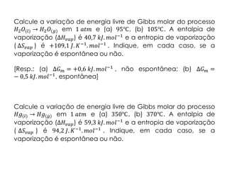 Calcule a variação de energia livre de Gibbs molar do processo
𝐻2 𝑂(𝑙) → 𝐻2 𝑂(𝑔) em 1 𝑎𝑡𝑚 e (a) 95℃, (b) 105℃. A entalpia de
vaporização (Δ𝐻𝑣𝑎𝑝) é 40,7 𝑘𝐽. 𝑚𝑜𝑙−1 e a entropia de vaporização
( Δ𝑆 𝑣𝑎𝑝 ) é +109,1 𝐽. 𝐾−1
. 𝑚𝑜𝑙−1
. Indique, em cada caso, se a
vaporização é espontânea ou não.
[Resp.: (a) Δ𝐺 𝑚 = +0,6 𝑘𝐽. 𝑚𝑜𝑙−1 , não espontânea; (b) Δ𝐺 𝑚 =
− 0,5 𝑘𝐽. 𝑚𝑜𝑙−1, espontânea]
Calcule a variação de energia livre de Gibbs molar do processo
𝐻𝑔(𝑙) → 𝐻𝑔(𝑔) em 1 𝑎𝑡𝑚 e (a) 350℃, (b) 370℃. A entalpia de
vaporização (Δ𝐻𝑣𝑎𝑝) é 59,3 𝑘𝐽. 𝑚𝑜𝑙−1
e a entropia de vaporização
( Δ𝑆 𝑣𝑎𝑝 ) é 94,2 𝐽. 𝐾−1. 𝑚𝑜𝑙−1 . Indique, em cada caso, se a
vaporização é espontânea ou não.
 