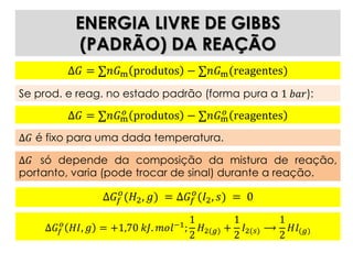ENERGIA LIVRE DE GIBBS
(PADRÃO) DA REAÇÃO
Δ𝐺𝑓
𝑜
𝐻𝐼, 𝑔 = +1,70 𝑘𝐽. 𝑚𝑜𝑙−1
;
1
2
𝐻2(𝑔) +
1
2
𝐼2(𝑠) ⟶
1
2
𝐻𝐼(𝑔)
Δ𝐺 = ∑𝑛𝐺m produtos − ∑𝑛𝐺m(reagentes)
Se prod. e reag. no estado padrão (forma pura a 1 𝑏𝑎𝑟):
Δ𝐺 = ∑𝑛𝐺m
𝑜 produtos − ∑𝑛𝐺m
𝑜 reagentes
Δ𝐺 é fixo para uma dada temperatura.
Δ𝐺 só depende da composição da mistura de reação,
portanto, varia (pode trocar de sinal) durante a reação.
Δ𝐺𝑓
𝑜
(𝐻2, 𝑔) = Δ𝐺𝑓
𝑜
(𝐼2, 𝑠) = 0
 