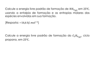 Calcule a energia livre padrão de formação de 𝑁𝐻3(𝑔) em 25℃,
usando a entalpia de formação e as entropias molares das
espécies envolvidas em sua formação.
[Resposta: −16,6 𝑘𝐽. 𝑚𝑜𝑙−1]
Calcule a energia livre padrão de formação do 𝐶3 𝐻6(𝑔)
, ciclo
propano, em 25℃.
 