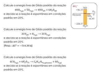 Calcule a energia livre de Gibbs padrão da reação
4𝑁𝐻3(𝑔) + 5𝑂2(𝑔) ⟶ 4𝑁𝑂 𝑔 + 6𝐻2 𝑂(𝑔)
e decida se a reação é espontânea em condições
padrão em 25℃.
Calcule a energia livre de Gibbs padrão da reação
2𝐶𝑂(𝑔) + 𝑂2(𝑔) ⟶ 2𝐶𝑂2 𝑔
e decida se a reação é espontânea em condições
padrão em 25℃.
[Resp.: ΔGo = −514,38 kJ]
Calcule a energia livre de Gibbs padrão da reação
6𝐶𝑂2(𝑔) + 6𝐻2 𝑂(𝑙) ⟶ 𝐶6 𝐻12 𝑂6 𝑠,𝑔𝑙𝑖𝑐𝑜𝑠𝑒
+ 6𝑂2(𝑔)
e decida se a reação é espontânea em condições
padrão em 25℃.
 