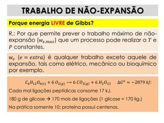 𝐶6 𝐻12 𝑂6(𝑠) + 6 𝑂2(𝑔) ⟶ 6 𝐶𝑂2 𝑔 + 6 𝐻2 𝑂 𝑙 Δ𝐺 𝑜 = −2879 𝑘𝐽;
Cada mol ligações peptídicas consome 17 kJ.
180 g de glicose  170 mols de ligações (1 glicose = 170 lig.)
Na prática somente 10; proteína possui centenas.
TRABALHO DE NÃO-EXPANSÃO
Porque energia LIVRE de Gibbs?
R.: Por que permite prever o trabalho máximo de não-
expansão (𝑤𝑒,𝑚𝑎𝑥) que um processo pode realizar a 𝑇 e
𝑃 constantes.
𝑤𝑒 (𝑒 = 𝑒𝑥𝑡𝑟𝑎) é qualquer trabalho exceto aquele de
expansão, tais como elétrico, mecânico ou bioquímico
por exemplo.
 