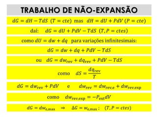𝑑𝐺 = 𝑑𝑤e,max ⇒ Δ𝐺 = 𝑤e,max ; (𝑇, 𝑃 = 𝑐𝑡𝑒𝑠)
TRABALHO DE NÃO-EXPANSÃO
𝑑𝐺 = 𝑑𝐻 − 𝑇𝑑𝑆 (𝑇 = 𝑐𝑡𝑒) mas 𝑑𝐻 = 𝑑𝑈 + 𝑃𝑑𝑉 (𝑃 = 𝑐𝑡𝑒)
daí: 𝑑𝐺 = 𝑑𝑈 + 𝑃𝑑𝑉 − 𝑇𝑑𝑆 𝑇, 𝑃 = 𝑐𝑡𝑒𝑠
como 𝑑𝑈 = 𝑑𝑤 + 𝑑𝑞 para variações infinitesimais:
𝑑𝐺 = 𝑑𝑤 + 𝑑𝑞 + 𝑃𝑑𝑉 − 𝑇𝑑𝑆
ou 𝑑𝐺 = 𝑑𝑤rev + 𝑑𝑞rev + 𝑃𝑑𝑉 − 𝑇𝑑𝑆
como 𝑑𝑆 =
𝑑𝑞rev
𝑇
𝑑𝐺 = 𝑑𝑤rev + 𝑃𝑑𝑉 e 𝑑𝑤rev = 𝑑𝑤rev,e + 𝑑𝑤rev,exp
como 𝑑𝑤rev,exp = −𝑃ext 𝑑𝑉
 