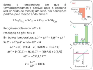 Estime a temperatura em que é
termodinamicamente possível para o carbono
reduzir óxido de ferro(III) até ferro, em condições
padrão, pela reação endotérmica:
2 𝐹𝑒2 𝑂3(𝑠) + 3 𝐶(𝑠) → 4 𝐹𝑒(𝑠) + 3 𝐶𝑂2(𝑔)
Reação endotérmica: Δ𝐻 > 0
Produção de gás: Δ𝑆 > 0
Em baixas temperaturas: Δ𝐺 𝑜
= Δ𝐻 𝑜
− 𝑇Δ𝑆 𝑜
≈ Δ𝐻 𝑜
Se 𝑇 > Δ𝐻 𝑜
/Δ𝑆 𝑜
então Δ𝐺 𝑜
< 0
Δ𝐻 𝑜 = 3 −393,5 − 2 −828,2 = +467,9 𝑘𝐽
Δ𝑆 𝑜
= 4 27,3 + 3 213,7 − 2 87,4 + 3 5,7
Δ𝑆 𝑜 = +558,4 𝐽. 𝐾−1
𝑇 =
Δ𝐻 𝑜
Δ𝑆 𝑜
= 838 K
 