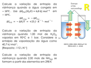 ©2010, 2008, 2005, 2002 by P. W.
Atkins and L. L. Jones
Calcule a variação de entropia da
vizinhança quando a água congela em
− 10℃ . Use Δ𝐻𝑓𝑢𝑠 𝐻2 𝑂 = 6,0 𝑘𝐽. 𝑚𝑜𝑙−1 em
− 10℃.
Δ𝐻 𝑐𝑜𝑛𝑔 = − Δ𝐻 𝑓𝑢𝑠
Δ𝑆 𝑉𝐼𝑍 = − Δ𝐻/𝑇 = +23 𝐽 · 𝐾
− 1 · 𝑚𝑜𝑙
− 1
Calcule a variação de entropia da
vizinhança quando 1,00 mol de H2O(l)
vaporiza em 90oC e 1 bar. Considere a
entalpia de vaporização da água como
40,7 kJ·mol-1.
[Resposta: -112 J·K-1]
Calcule a variação de entropia da
vizinhança quando 2,00 mols de NH3(g) se
formam a partir dos elementos em 298 K
R
 