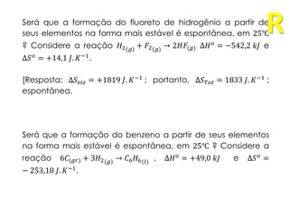 Será que a formação do fluoreto de hidrogênio a partir de
seus elementos na forma mais estável é espontânea, em 25℃
? Considere a reação 𝐻2(𝑔) + 𝐹2(𝑔) → 2𝐻𝐹(𝑔) Δ𝐻 𝑜 = −542,2 𝑘𝐽 e
Δ𝑆 𝑜
= +14,1 𝐽. 𝐾−1
.
[Resposta: Δ𝑆 𝑣𝑖𝑧 = +1819 𝐽. 𝐾−1 ; portanto, Δ𝑆 𝑇𝑜𝑡 = 1833 𝐽. 𝐾−1 ;
espontânea.
Será que a formação do benzeno a partir de seus elementos
na forma mais estável é espontânea, em 25℃ ? Considere a
reação 6𝐶(𝑔𝑟) + 3𝐻2(𝑔) → 𝐶6 𝐻6(𝑙) , Δ𝐻 𝑜
= +49,0 𝑘𝐽 e Δ𝑆 𝑜
=
− 253,18 𝐽. 𝐾−1.
R
 