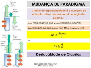 ©2010, 2008, 2005, 2002 by P. W.
Atkins and L. L. Jones
Desigualdade de Clausius
MUDANÇA DE PARADIGMA
“Critério de espontaneidade é o aumento da
entropia, não o decréscimo da energia do
sistema.”
𝑤𝑟𝑒𝑣 mais negativo que 𝑤𝑖𝑟𝑟𝑒𝑣: Trabalho máximo!
𝑞 𝑟𝑒𝑣 mais positivo que 𝑞𝑖𝑟𝑟𝑒𝑣. Pois Δ𝑈𝑟𝑒𝑣 = Δ𝑈𝑖𝑟𝑟𝑒𝑣 = 0.
Δ𝑆 >
𝑞𝑖𝑟𝑟𝑒𝑣
𝑇
ou
Δ𝑆 ≥
𝑞
𝑇
 