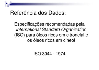 Referência dos Dados:
Especificações recomendadas pela
international Standard Organization
(ISO) para óleos ricos em citronelal e
(ISO) para óleos ricos em citronelal e
os óleos ricos em cineol
ISO 3044 - 1974
 