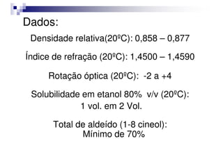 Dados:
Densidade relativa(20ºC): 0,858 – 0,877
Índice de refração (20ºC): 1,4500 – 1,4590
Rotação óptica (20ºC): -2 a +4
Rotação óptica (20ºC): -2 a +4
Solubilidade em etanol 80% v/v (20ºC):
1 vol. em 2 Vol.
Total de aldeído (1-8 cineol):
Mínimo de 70%
 