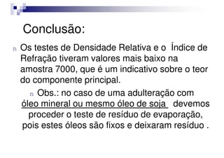 Conclusão:
n Os testes de Densidade Relativa e o Índice de
Refração tiveram valores mais baixo na
amostra 7000, que é um indicativo sobre o teor
do componente principal.
do componente principal.
n Obs.: no caso de uma adulteração com
óleo mineral ou mesmo óleo de soja devemos
proceder o teste de resíduo de evaporação,
pois estes óleos são fixos e deixaram resíduo .
 