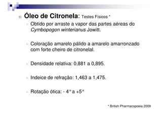 n Óleo de Citronela: Testes Físicos *
¤ Obtido por arraste a vapor das partes aéreas do
Cymbopogon winterianus Jowitt.
¤ Coloração amarelo pálido a amarelo amarronzado
com forte cheiro de citronelal.
¤ Densidade relativa: 0,881 a 0,895.
¤ Indeice de refração: 1,463 a 1,475.
¤ Rotação ótica: - 4°a +5°
* British Pharmacopoeia 2009
 