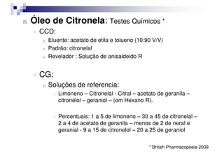 n Óleo de Citronela: Testes Químicos *
¤ CCD:
n Eluente: acetato de etila e tolueno (10:90 V/V)
n Padrão: citronelal
n Revelador : Solução de anisaldeido R
¤ CG:
n Soluções de referencia:
¤ Limoneno – Citronelal - Citral – acetato de geranila –
citronelol – geraniol – (em Hexano R).
¤ Percentuais: 1 a 5 de limoneno – 30 a 45 de citronelal –
2 a 4 de acetato de geranila – menos de 2 de neral e
geranial - 9 a 15 de citronelol – 20 a 25 de geraniol
* British Pharmacopoeia 2009
 