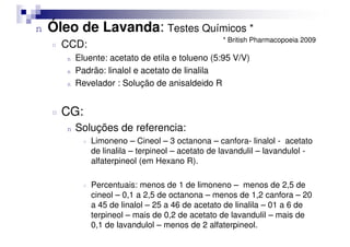 n Óleo de Lavanda: Testes Químicos *
¤ CCD:
n Eluente: acetato de etila e tolueno (5:95 V/V)
n Padrão: linalol e acetato de linalila
n Revelador : Solução de anisaldeido R
¤ CG:
Soluções de referencia:
* British Pharmacopoeia 2009
n Soluções de referencia:
¤ Limoneno – Cineol – 3 octanona – canfora- linalol - acetato
de linalila – terpineol – acetato de lavandulil – lavandulol -
alfaterpineol (em Hexano R).
¤ Percentuais: menos de 1 de limoneno – menos de 2,5 de
cineol – 0,1 a 2,5 de octanona – menos de 1,2 canfora – 20
a 45 de linalol – 25 a 46 de acetato de linalila – 01 a 6 de
terpineol – mais de 0,2 de acetato de lavandulil – mais de
0,1 de lavandulol – menos de 2 alfaterpineol.
 