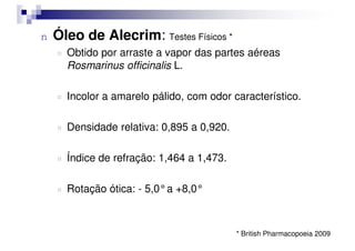 n Óleo de Alecrim: Testes Físicos *
¤ Obtido por arraste a vapor das partes aéreas
Rosmarinus officinalis L.
¤ Incolor a amarelo pálido, com odor característico.
¤ Densidade relativa: 0,895 a 0,920.
¤ Densidade relativa: 0,895 a 0,920.
¤ Índice de refração: 1,464 a 1,473.
¤ Rotação ótica: - 5,0°a +8,0°
* British Pharmacopoeia 2009
 