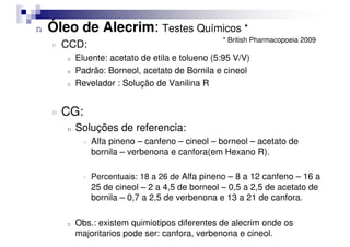 n Óleo de Alecrim: Testes Químicos *
¤ CCD:
n Eluente: acetato de etila e tolueno (5:95 V/V)
n Padrão: Borneol, acetato de Bornila e cineol
n Revelador : Solução de Vanilina R
¤ CG:
Soluções de referencia:
* British Pharmacopoeia 2009
n Soluções de referencia:
¤ Alfa pineno – canfeno – cineol – borneol – acetato de
bornila – verbenona e canfora(em Hexano R).
¤ Percentuais: 18 a 26 de Alfa pineno – 8 a 12 canfeno – 16 a
25 de cineol – 2 a 4,5 de borneol – 0,5 a 2,5 de acetato de
bornila – 0,7 a 2,5 de verbenona e 13 a 21 de canfora.
n Obs.: existem quimiotipos diferentes de alecrim onde os
majoritarios pode ser: canfora, verbenona e cineol.
 