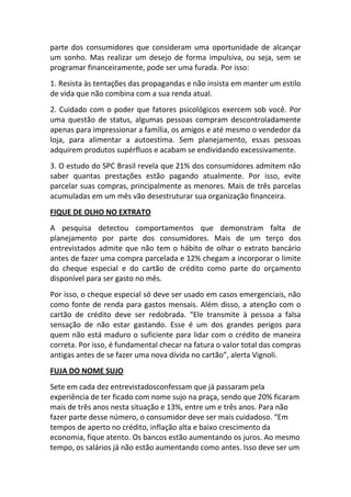parte dos consumidores que consideram uma oportunidade de alcançar
um sonho. Mas realizar um desejo de forma impulsiva, ou seja, sem se
programar financeiramente, pode ser uma furada. Por isso:
1. Resista às tentações das propagandas e não insista em manter um estilo
de vida que não combina com a sua renda atual.
2. Cuidado com o poder que fatores psicológicos exercem sob você. Por
uma questão de status, algumas pessoas compram descontroladamente
apenas para impressionar a família, os amigos e até mesmo o vendedor da
loja, para alimentar a autoestima. Sem planejamento, essas pessoas
adquirem produtos supérfluos e acabam se endividando excessivamente.
3. O estudo do SPC Brasil revela que 21% dos consumidores admitem não
saber quantas prestações estão pagando atualmente. Por isso, evite
parcelar suas compras, principalmente as menores. Mais de três parcelas
acumuladas em um mês vão desestruturar sua organização financeira.
FIQUE DE OLHO NO EXTRATO
A pesquisa detectou comportamentos que demonstram falta de
planejamento por parte dos consumidores. Mais de um terço dos
entrevistados admite que não tem o hábito de olhar o extrato bancário
antes de fazer uma compra parcelada e 12% chegam a incorporar o limite
do cheque especial e do cartão de crédito como parte do orçamento
disponível para ser gasto no mês.
Por isso, o cheque especial só deve ser usado em casos emergenciais, não
como fonte de renda para gastos mensais. Além disso, a atenção com o
cartão de crédito deve ser redobrada. “Ele transmite à pessoa a falsa
sensação de não estar gastando. Esse é um dos grandes perigos para
quem não está maduro o suficiente para lidar com o crédito de maneira
correta. Por isso, é fundamental checar na fatura o valor total das compras
antigas antes de se fazer uma nova dívida no cartão”, alerta Vignoli.
FUJA DO NOME SUJO
Sete em cada dez entrevistadosconfessam que já passaram pela
experiência de ter ficado com nome sujo na praça, sendo que 20% ficaram
mais de três anos nesta situação e 13%, entre um e três anos. Para não
fazer parte desse número, o consumidor deve ser mais cuidadoso. “Em
tempos de aperto no crédito, inflação alta e baixo crescimento da
economia, fique atento. Os bancos estão aumentando os juros. Ao mesmo
tempo, os salários já não estão aumentando como antes. Isso deve ser um
 