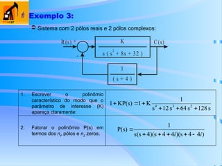  Exemplo 3:
2. Fatorar o polinômio P(s) em
termos dos nP
pólos e nZ
zeros.
1. Escrever o polinômio
característico do modo que o
parâmetro de interesse (K)
apareça claramente:
 Sistema com 2 pólos reais e 2 pólos complexos:
R(s) C(s)
+
-
K
( s + 8s + 32 )
s
2
1
( s + 4 )
s
128
s
64
s
12
s
1
K
1
KP(s)
1 2
3
4






)
4
4
s
)(
4
4
s
)(
4
s
(
s
1
P(s)
i
i 





 