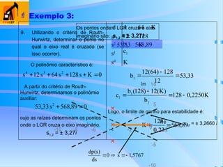9. Utilizando o critério de Routh-
Hurwirtz, determinar o ponto no
qual o eixo real é cruzado (se
isso ocorrer).
 Exemplo 3:
O polinômio característico é:
0
K
s
128
s
64
s
12
s 2
3
4





0
89
,
568
s
33
,
53 2


33
,
53
12
128
)
64
(
12
b1 


K
2250
,
0
128
b
)
K
(
12
)
128
(
b
c
1
1
1 



A partir do critério de Routh-
Hurwirtz, determinamos o polinômio
auxiliar:
89
,
568
0,23
128
K 

K
s0
c1
s1
K
b1
s2
128
12
s3
K
64
1
s4
cujo as raízes determinam os pontos
onde o LGR cruza o eixo imaginário.
s1,2 = ± 3,27i
Logo, o limite de ganho para estabilidade é:
568,89
53,33
Os pontos onde o LGR cruza o eixo
imaginário são: s1,2 = ± 3,27i
-5
5
10
-10 -8 -6 -4 -2 0 2
Re
Im
5767
,
1
s
0
ds
)
s
(
dp




s1,2 = ± 3,2660 i
 