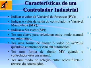 Características de um
Características de um
Controlador Industrial
Controlador Industrial
• Indicar o valor da Variável de Processo (PV);
• Indicar o valor da saída do controlador, a Variável
Manipulada (MV);
• Indicar o Set Point (SP);
• Ter um chave para selecionar entre modo manual
ou automático;
• Ter uma forma de alterar o valor do SetPoint
quando o controlador está em automático;
• Ter uma forma de alterar MV quando o
controlador está em manual;
• Ter um modo de seleção entre ações direta e
reversa do controlador.
 