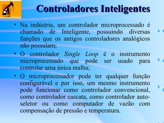 • Na indústria, um controlador microprocessado é
chamado de Inteligente, possuindo diversas
funções que os antigos controladores analógicos
não possuíam;
• O controlador Single Loop é o instrumento
microprocessado que pode ser usado para
controlar uma única malha;
• O microprocessador pode ter qualquer função
configurável e por isso, um mesmo instrumento
pode funcionar como controlador convencional,
como controlador cascata, como controlador auto-
seletor ou como computador de vazão com
compensação de pressão e temperatura.
Controladores Inteligentes
Controladores Inteligentes
 