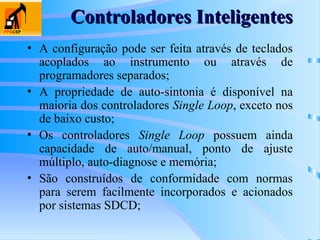 • A configuração pode ser feita através de teclados
acoplados ao instrumento ou através de
programadores separados;
• A propriedade de auto-sintonia é disponível na
maioria dos controladores Single Loop, exceto nos
de baixo custo;
• Os controladores Single Loop possuem ainda
capacidade de auto/manual, ponto de ajuste
múltiplo, auto-diagnose e memória;
• São construídos de conformidade com normas
para serem facilmente incorporados e acionados
por sistemas SDCD;
Controladores Inteligentes
Controladores Inteligentes
 