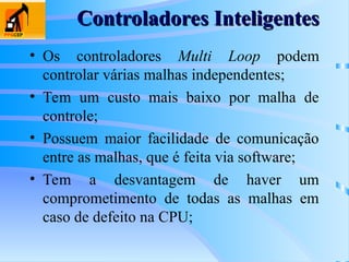 • Os controladores Multi Loop podem
controlar várias malhas independentes;
• Tem um custo mais baixo por malha de
controle;
• Possuem maior facilidade de comunicação
entre as malhas, que é feita via software;
• Tem a desvantagem de haver um
comprometimento de todas as malhas em
caso de defeito na CPU;
Controladores Inteligentes
Controladores Inteligentes
 