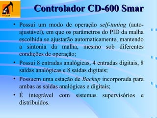• Possui um modo de operação self-tuning (auto-
ajustável), em que os parâmetros do PID da malha
escolhida se ajustarão automaticamente, mantendo
a sintonia da malha, mesmo sob diferentes
condições de operação;
• Possui 8 entradas analógicas, 4 entradas digitais, 8
saídas analógicas e 8 saídas digitais;
• Possuem uma estação de Backup incorporada para
ambas as saídas analógicas e digitais;
• É integrável com sistemas supervisórios e
distribuídos.
Controlador CD-600 Smar
Controlador CD-600 Smar
 