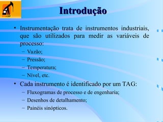Introdução
Introdução
• Instrumentação trata de instrumentos industriais,
que são utilizados para medir as variáveis de
processo:
– Vazão;
– Pressão;
– Temperatura;
– Nível, etc.
• Cada instrumento é identificado por um TAG:
– Fluxogramas de processo e de engenharia;
– Desenhos de detalhamento;
– Painéis sinópticos.
 