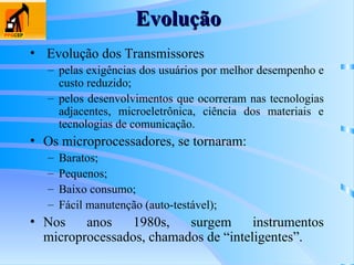 • Evolução dos Transmissores
– pelas exigências dos usuários por melhor desempenho e
custo reduzido;
– pelos desenvolvimentos que ocorreram nas tecnologias
adjacentes, microeletrônica, ciência dos materiais e
tecnologias de comunicação.
• Os microprocessadores, se tornaram:
– Baratos;
– Pequenos;
– Baixo consumo;
– Fácil manutenção (auto-testável);
• Nos anos 1980s, surgem instrumentos
microprocessados, chamados de “inteligentes”.
Evolução
Evolução
 