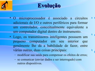 Evolução
Evolução
• O microprocessador é associado a circuitos
adicionais de I/O e outros periféricos para formar
um controlador, conceitualmente equivalente a
um computador digital dentro do instrumento.
• Logo, os transmissores inteligentes possuem um
pequeno computador em seu interior que
geralmente lhe dá a habilidade de fazer, entre
várias outras, duas coisas principais:
– modificar sua saída para compensar os efeitos de erros;
– se comunicar (enviar dados e ser interrogado) com
outros dispositivos.
 