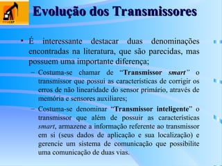 Evolução dos Transmissores
Evolução dos Transmissores
• É interessante destacar duas denominações
encontradas na literatura, que são parecidas, mas
possuem uma importante diferença;
– Costuma-se chamar de “Transmissor smart” o
transmissor que possui as características de corrigir os
erros de não linearidade do sensor primário, através de
memória e sensores auxiliares;
– Costuma-se denominar “Transmissor inteligente” o
transmissor que além de possuir as características
smart, armazene a informação referente ao transmissor
em si (seus dados de aplicação e sua localização) e
gerencie um sistema de comunicação que possibilite
uma comunicação de duas vias.
 