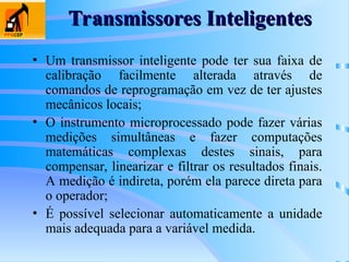 • Um transmissor inteligente pode ter sua faixa de
calibração facilmente alterada através de
comandos de reprogramação em vez de ter ajustes
mecânicos locais;
• O instrumento microprocessado pode fazer várias
medições simultâneas e fazer computações
matemáticas complexas destes sinais, para
compensar, linearizar e filtrar os resultados finais.
A medição é indireta, porém ela parece direta para
o operador;
• É possível selecionar automaticamente a unidade
mais adequada para a variável medida.
Transmissores Inteligentes
Transmissores Inteligentes
 
