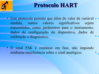 Protocolo HART
Protocolo HART
• Este protocolo permite que além do valor da variável
medida, outros valores significativos sejam
transmitidos, como parâmetros para o instrumento,
dados de configuração do dispositivo, dados de
calibração e diagnóstico;
• O sinal FSK é contínuo em fase, não impondo
nenhuma interferência sobre o sinal analógico.
 
