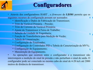 Configuradores
Configuradores
• Através dos configuradores HART , o firmware do LD301 permite que os
seguintes recursos de configuração possam ser acessados:
• Identificação e Dados de Fabricação do Transmissor;
• Trim da Variável Primária – Pressão;
• Trim de Corrente da Variável Primária;
• Ajuste do Transmissor à Faixa de Trabalho;
• Seleção da Unidade de Engenharia;
• Função de Transferência para Medição de Vazão;
• Tabela de Linearização;
• Configuração do Totalizador;
• Configuração do Controlador PID e Tabela de Caracterização da MV%;
• Configuração do Equipamento;
• Manutenção do Equipamento.
• As operações que ocorrem entre o configurador e o transmissor não
interrompem a medição do sinal de pressão e não perturbam o sinal de saída. O
configurador pode ser conectado no mesmo cabo do sinal de 4-20 mA até 2000
metros de distância do transmissor.
 