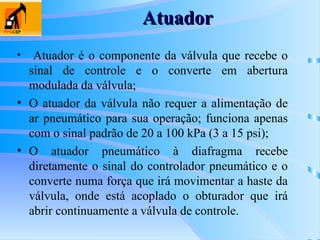 Atuador
Atuador
• Atuador é o componente da válvula que recebe o
sinal de controle e o converte em abertura
modulada da válvula;
• O atuador da válvula não requer a alimentação de
ar pneumático para sua operação; funciona apenas
com o sinal padrão de 20 a 100 kPa (3 a 15 psi);
• O atuador pneumático à diafragma recebe
diretamente o sinal do controlador pneumático e o
converte numa força que irá movimentar a haste da
válvula, onde está acoplado o obturador que irá
abrir continuamente a válvula de controle.
 
