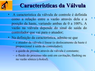 Características da Válvula
Características da Válvula
• A característica da válvula de controle é definida
como a relação entre a vazão através dela e a
posição da haste, variando ambas de 0 a 100%. A
vazão na válvula depende do sinal de saída do
controlador que vai para o atuador;
• Na definição da característica, admite-se que
– o atuador da válvula é linear (o deslocamento da haste é
proporcional à saída do controlador);
– a queda de pressão através da válvula é constante;
– o fluido do processo não está em cavitação, flashing ou
na vazão sônica (choked).
 