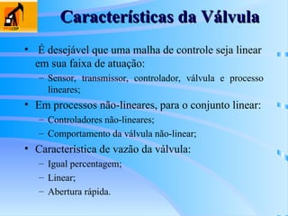 Características da Válvula
Características da Válvula
• É desejável que uma malha de controle seja linear
em sua faixa de atuação:
– Sensor, transmissor, controlador, válvula e processo
lineares;
• Em processos não-lineares, para o conjunto linear:
– Controladores não-lineares;
– Comportamento da válvula não-linear;
• Característica de vazão da válvula:
– Igual percentagem;
– Linear;
– Abertura rápida.
 