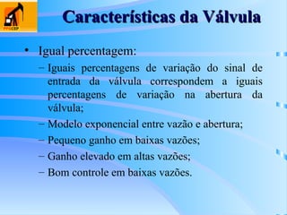 Características da Válvula
Características da Válvula
• Igual percentagem:
– Iguais percentagens de variação do sinal de
entrada da válvula correspondem a iguais
percentagens de variação na abertura da
válvula;
– Modelo exponencial entre vazão e abertura;
– Pequeno ganho em baixas vazões;
– Ganho elevado em altas vazões;
– Bom controle em baixas vazões.
 